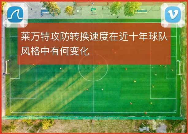 莱万特攻防转换速度在近十年球队风格中有何变化