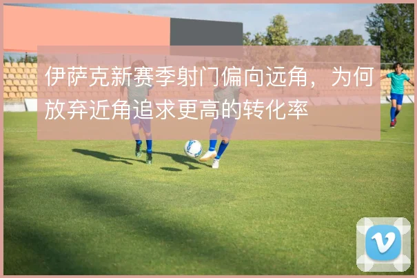 伊萨克新赛季射门偏向远角，为何放弃近角追求更高的转化率