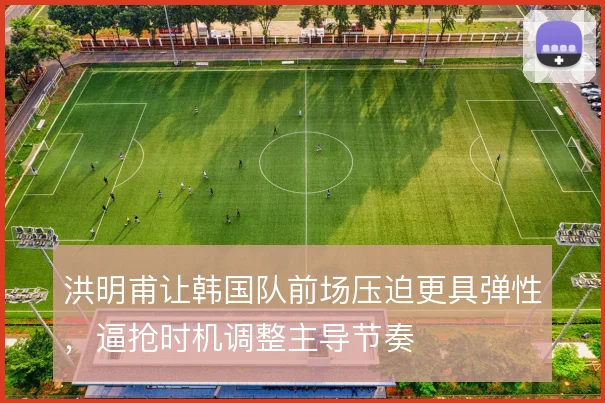 洪明甫让韩国队前场压迫更具弹性,逼抢时机调整主导节奏