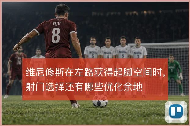 维尼修斯在左路获得起脚空间时,射门选择还有哪些优化余地