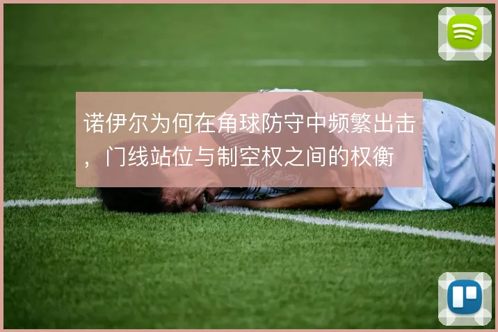 诺伊尔为何在角球防守中频繁出击，门线站位与制空权之间的权衡