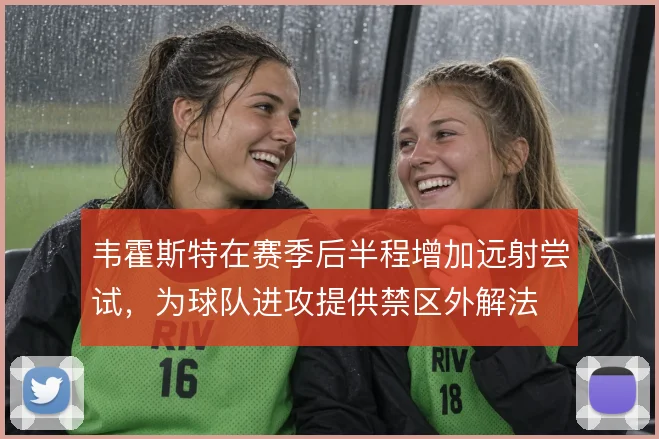 韦霍斯特在赛季后半程增加远射尝试,为球队进攻提供禁区外解法