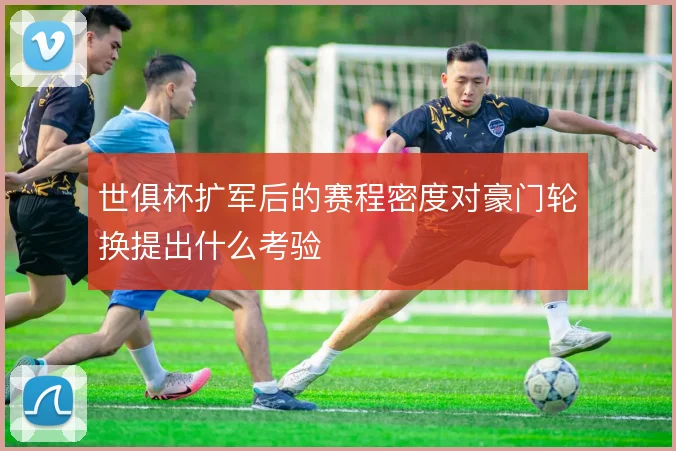 世俱杯扩军后的赛程密度对豪门轮换提出什么考验