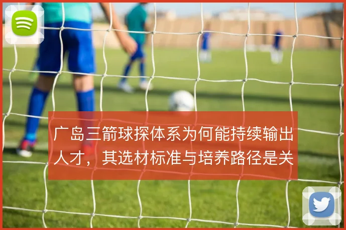 广岛三箭球探体系为何能持续输出人才,其选材标准与培养路径是关键