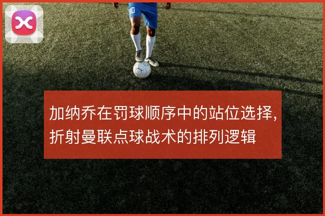 加纳乔在罚球顺序中的站位选择，折射曼联点球战术的排列逻辑