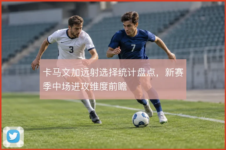 卡马文加远射选择统计盘点,新赛季中场进攻维度前瞻
