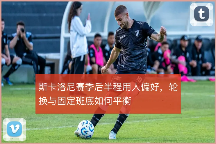斯卡洛尼赛季后半程用人偏好,轮换与固定班底如何平衡