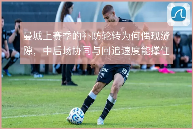 曼城上赛季的补防轮转为何偶现缝隙,中后场协同与回追速度能撑住几线作战