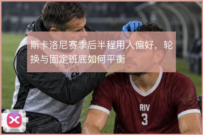 斯卡洛尼赛季后半程用人偏好，轮换与固定班底如何平衡