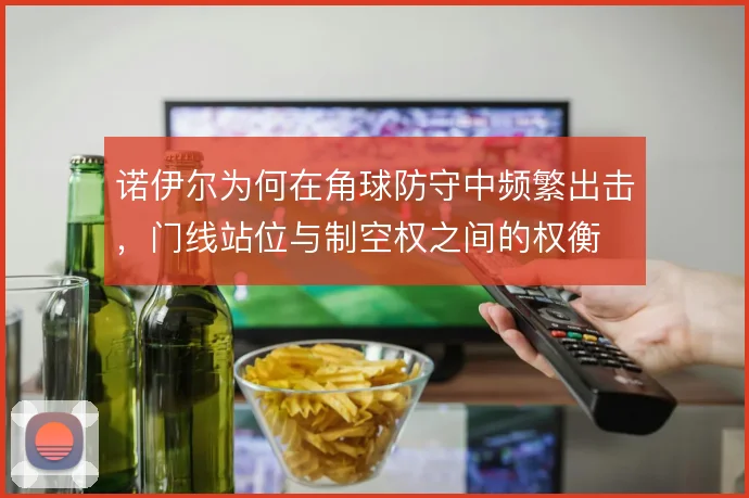 诺伊尔为何在角球防守中频繁出击，门线站位与制空权之间的权衡