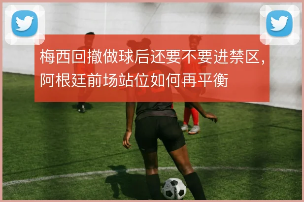 梅西回撤做球后还要不要进禁区，阿根廷前场站位如何再平衡