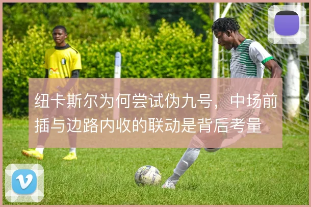 纽卡斯尔为何尝试伪九号，中场前插与边路内收的联动是背后考量