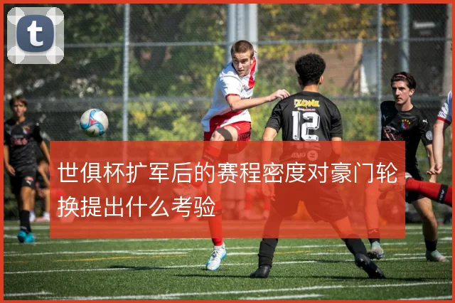 世俱杯扩军后的赛程密度对豪门轮换提出什么考验