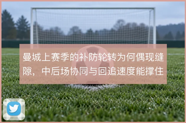曼城上赛季的补防轮转为何偶现缝隙，中后场协同与回追速度能撑住几线作战