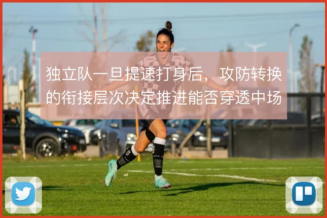 独立队一旦提速打身后，攻防转换的衔接层次决定推进能否穿透中场